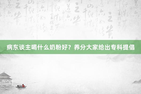 病东谈主喝什么奶粉好？养分大家给出专科提倡