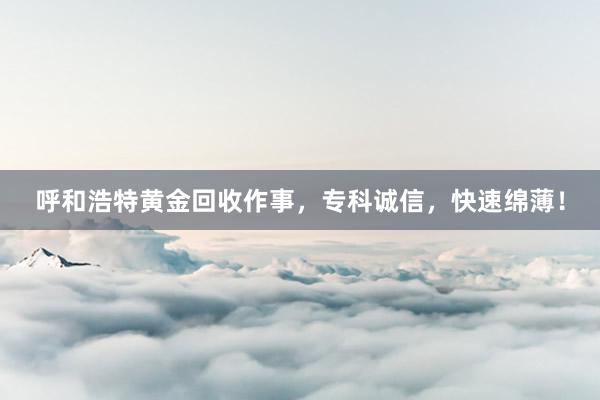 呼和浩特黄金回收作事，专科诚信，快速绵薄！