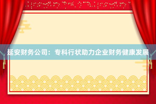 延安财务公司：专科行状助力企业财务健康发展